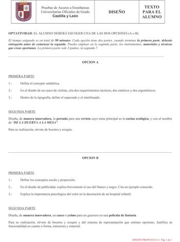 lfl Pruebas de Acceso a Enseñanzas Universitarias Oficiales de Grado Castilla y León DISEÑO TEXTO PARA EL ALUMNO OPTATIVIDAD EL ALUMNO DEBERÁ ESCOGER UNA DE LAS DOS OPCIONES A o B El tiempo asignado es en total de 90 minutos Cada opción tiene dos partes cuando termines la primera parte deberás entregarla antes de comenzar la segunda Puedes emplear en la segunda parte los instrumentos materiales y técnicas que creas oportunas La primera parte vale 3 puntos la segunda 7 OPCION A PRIMERA PARTE 1 D…