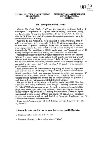 upl Níorrolo UruOrtime Poollo PRUEBAS DE ACCESO A LA UNIVERSIDAD CURSO 20082009 INGLÉS UNIBERSITATEAN SARTZEKO PROBAK 20082009 IKASTURTEA INGELESA Fat Tax Urged in War on Obesity Obesity The Public Health Crisis was the name of á conference held in 1 Washington DC September 1415 by the American Obesity Association Obesity was described as a ticking time bomb in the health care system For the first time since the Civil War American life expectancy is projected to decrease owing to the diseases a…