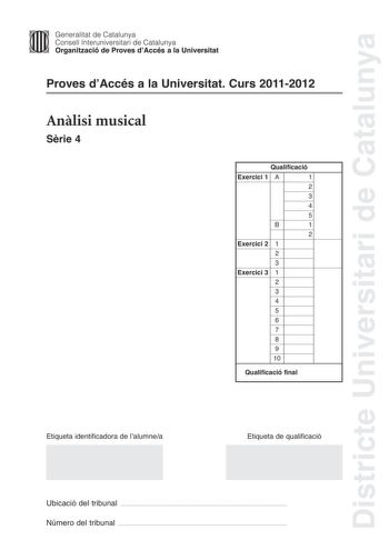 Districte Universitari de Catalunya Jimm Generalitat de Catalunya Consell lnteruniversitari de Catalunya   Organització de Proves dAccés a la Universitat Proves dAccés a la Universitat Curs 20112012 Anlisi musical Srie 4 Qualificació Exercici 1 A 1 2 3 4 5 B 1 2 Exercici 2 1 2 3 Exercici 3 1 2 3 4 5 6 7 8 9 10 Qualificació final Etiqueta identificadora de lalumnea Etiqueta de qualificació Ubicació del tribunal  Número del tribunal  Exercici 1 4 punts A Anlisi formal i estructural 3 punts Cada q…