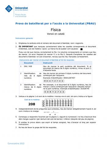 Prova de batxillerat per a laccés a la Universitat PBAU Instruccions generals Física Versió en catal 1 Emplenau la cartula amb el número del document didentitat nom i cognoms 2 ÉS IMPORTANT que marqueu correctament totes les caselles corresponents al document didentitat codi de matria i opció La marca ha de quedar com aquesta Fixauvos bé que marcau correctament la fila i la columna corresponents al número que heu de marcar Un error freqent és marcar l1 a la fila 0 Després demplenar les caselles…