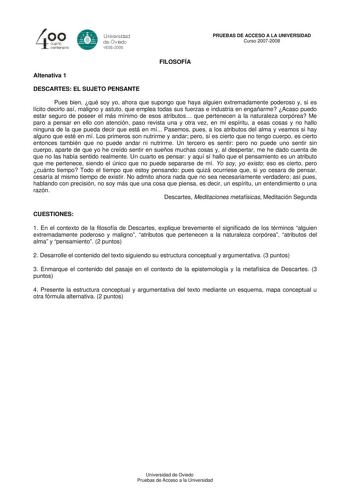 40 0 cuarto centenllrb 8 Universdad de Ovildo iS0S2008 PRUEBAS DE ACCESO A LA UNIVERSIDAD Curso 20072008 FILOSOFÍA Altenativa 1 DESCARTES EL SUJETO PENSANTE Pues bien qué soy yo ahora que supongo que haya alguien extremadamente poderoso y si es lícito decirlo así maligno y astuto que emplea todas sus fuerzas e industria en engañarme Acaso puedo estar seguro de poseer el más mínimo de esos atributos que pertenecen a la naturaleza corpórea Me paro a pensar en ello con atención paso revista una y …