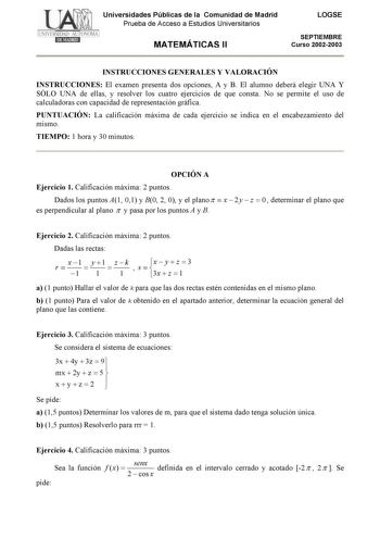 Universidades Públicas de la Comunidad de Madrid Prueba de Acceso a Estudios Universitarios MATEMÁTICAS II LOGSE SEPTIEMBRE Curso 20022003 INSTRUCCIONES GENERALES Y VALORACIÓN INSTRUCCIONES El examen presenta dos opciones A y B El alumno deberá elegir UNA Y SÓLO UNA de ellas y resolver los cuatro ejercicios de que consta No se permite el uso de calculadoras con capacidad de representación gráfica PUNTUACIÓN La calificación máxima de cada ejercicio se indica en el encabezamiento del mismo TIEMPO…