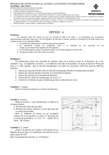 PRUEBAS DE APTITUD PARA EL ACCESO A ESTUDIOS UNIVERSITARIOS MATERIA MECANICA INSTRUCCIONES PARA REALIZAR EL EXAMEN 1 La prueba constará de dos opciones A y B 2 El alumno deberá desarrollar una única opción UAIYERSIDAD DE 3 Cada opción tiene dos problemas y tres cuestiones que abarcan el temario de Mecánica 4 Cada problema se valorará con 3 puntos y cada cuestión variará entre 1 y 2 puntos sumando todas ellas 4 puntos CASTIUAlA fflAACIIAI 5 Las contestaciones han de ser suficientemente razonadas…