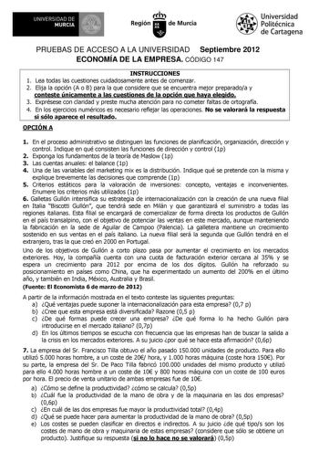 UNIVERSIDAD DE MURCIA Ih Región de Murcia Universidad Politécnica de Cartagena PRUEBAS DE ACCESO A LA UNIVERSIDAD Septiembre 2012 ECONOMÍA DE LA EMPRESA CÓDIGO 147 INSTRUCCIONES 1 Lea todas las cuestiones cuidadosamente antes de comenzar 2 Elija la opción A o B para la que considere que se encuentra mejor preparadoa y conteste únicamente a las cuestiones de la opción que haya elegido 3 Exprésese con claridad y preste mucha atención para no cometer faltas de ortografía 4 En los ejercicios numéri…