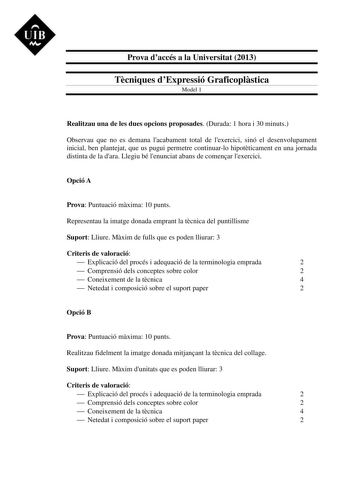 UIB M Prova daccés a la Universitat 2013 Tcniques dExpressió Graficoplstica Model 1 Realitzau una de les dues opcions proposades Durada 1 hora i 30 minuts Observau que no es demana lacabament total de lexercici sinó el desenvolupament inicial ben plantejat que us pugui permetre continuarlo hipotticament en una jornada distinta de la dara Llegiu bé lenunciat abans de comenar lexercici Opció A Prova Puntuació mxima 10 punts Representau la imatge donada emprant la tcnica del puntillisme Suport Lli…