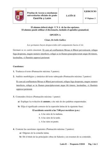 Pruebas de Acceso a enseñanzas universitarias oficiales de grado Castilla y León LATÍN II EJERCICIO N Páginas 2 El alumno deberá elegir U N A de las dos opciones El alumno puede utilizar el diccionario incluido el apéndice gramatical OPCIÓN A César De bello Gallico Los germanos huyen despavoridos del campamento hacia el río Germani se ex castris eiecerunt Et cum ad confluentem Mosae et Rheni pervenissent reliqua fuga desperata magno numero interfecto reliqui se in flumen praecipitaverunt atque …