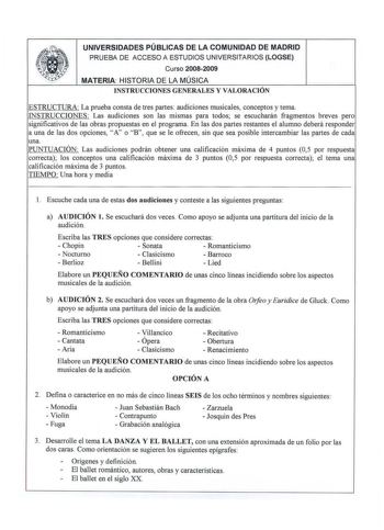 UNIVERSIDADES PÚBLICAS DE LA COMUNIDAD DE MADRID PRUEBA DE ACCESO A ESTUDIOS UNIVERSITARIOS LOGSE Curso 20082009 MATERIA HISTORIA DE LA MÚSICA INSTRUCCIONES GENERALES Y VALORACIÓN ESTRUCTURA La prueba consta de tres partes audiciones musicales conceptos y tema INSTRUCCIONES  Las audiciones son las mismas para todos se escucharán fragmentos breves pero significativos de las obras propuestas en el programa En las dos partes restantes el alumno deberá responder a una de las dos opciones A o B que …