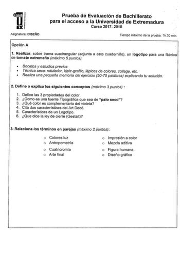 wl li EXI Asignatura DISEÑO Prueba de Evaluación de Bachillerato para el acceso a la Universidad de Extremadura Curso 2017 2018 Tiempo máximo de la prueba 1h30 min Opción A  1 Realizar sobre trama cuadrangular adjunta a este cuadernillo un logotipo para una fábrica de tomate extremeño máximo 5 puntos  Bocetos y estudios previos  Técnica seca rotulador lápizgrafito lápices de colores colage etc  Realiza una pequef1a memoria del ejercicio 5075 palabras explicando tu solución 2 Define o explica lo…