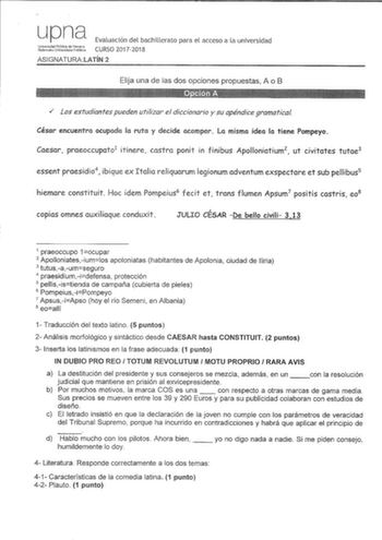 upna tctJtt Evaluación del bachillerato para el acceso a la universidad CURSO 20172018 ASIGNATURALATÍN 2 Elija una de las dos opciones propuestas A o B  los estudiantes pueden utilizar el diccionario y su apéndice gramatical César encuentra ocupada la ruta y decide acampar La misma idea la tiene Pompeyo Caesar praeoccupato1 itinere castra ponit in finibus Apolloniatium2 ut civitates tutae3 essent praesidio4 ibique ex Italia reliquarum legionum adventum exspectare et sub pellibus5 hiemare consti…