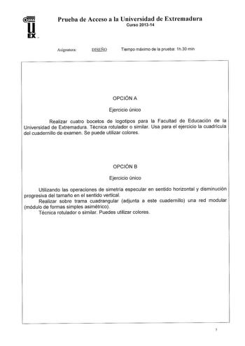 u EX Prueba de Acceso a la Universidad de Extremadura Curso 201314 Asignatura DISEÑO Tiempo máximo de la prueba 1h30 min OPCIÓN A Ejercicio único Realizar cuatro bocetos de logotipos para la Facultad de Educación de la Universidad de Extremadura Técnica rotulador o similar Usa para el ejercicio la cuadrícula del cuadernillo de examen Se puede utilizar colores OPCIÓN B Ejercicio único Utilizando las operaciones de simetría especular en sentido horizontal y disminución progresiva del tamaño en el…