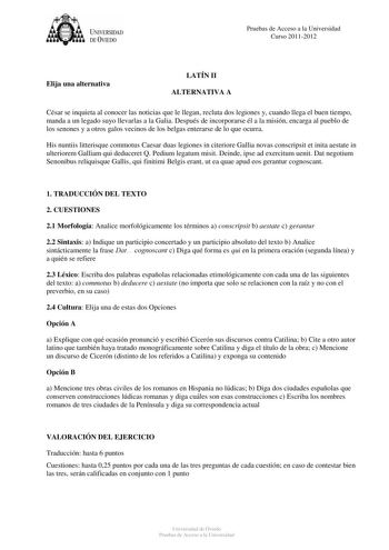 tJk  UNJVERSIDAD DEVIEDO Pruebas de Acceso a la Universidad Curso 20112012 Elija una alternativa LATÍN II ALTERNATIVA A César se inquieta al conocer las noticias que le llegan recluta dos legiones y cuando llega el buen tiempo manda a un legado suyo llevarlas a la Galia Después de incorporarse él a la misión encarga al pueblo de los senones y a otros galos vecinos de los belgas enterarse de lo que ocurra His nuntiis litterisque commotus Caesar duas legiones in citeriore Gallia novas conscripsit…