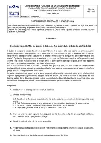 UNIVERSIDADES PÚBLICAS DE LA COMUNIDAD DE MADRID EVALUACIÓN PARA EL ACCESO A LAS ENSEÑANZAS UNIVERSITARIAS OFICIALES DE GRADO Curso 201819 MATERIA ITALIANO Idioma adicional INSTRUCCIONES GENERALES Y CALIFICACIÓN Después de leer atentamente los textos y las preguntas siguientes el alumno deberá escoger una de las dos opciones propuestas y responder a las cuestiones de la opción elegida CALIFICACIÓN Pregunta 1 hasta 3 puntos pregunta 234 y 5 hasta 1 punto pregunta 6 hasta 3 puntos TIEMPO 90 minut…