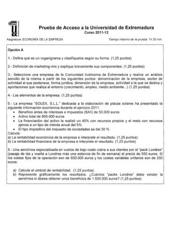 u EX Prueba de Acceso a la Universidad de Extremadura Curso 201112 Asignatura ECONOMÍA DE LA EMPRESA Tiempo máximo de la prueba 1h30 min Opción A 1 Defina qué es un organigrama y clasifíquelos según su forma 125 puntos 2 Definición de marketingmix y explique brevemente sus componentes 125 puntos 3 Seleccione una empresa de la Comunidad Autónoma de Extremadura y realice un análisis sencillo de la misma a partir de los siguientes puntos denominación de la empresa sector de actividad al que perten…