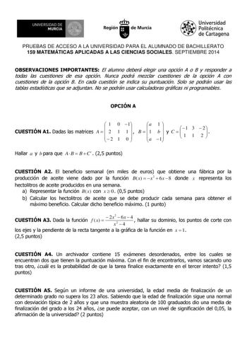 UNIVERSIDAD DE 111J MURCIA 1 1 Ih Región de Murcia Universidad Politécnica de Cartagena PRUEBAS DE ACCESO A LA UNIVERSIDAD PARA EL ALUMNADO DE BACHILLERATO 159 MATEMÁTICAS APLICADAS A LAS CIENCIAS SOCIALES SEPTIEMBRE 2014 OBSERVACIONES IMPORTANTES El alumno deberá elegir una opción A o B y responder a todas las cuestiones de esa opción Nunca podrá mezclar cuestiones de la opción A con cuestiones de la opción B En cada cuestión se indica su puntuación Solo se podrán usar las tablas estadísticas …