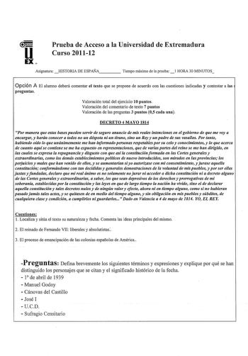 u Prueba de Acceso a la Universidad de Extremadura Curso 201112 EX Asignatura HISTORIA DE ESPAÑA Tiempo máimo de la prueba 1 HORA 30 MINUTOS Opción A El alumno deberá comentar el texto que se propone de acuerdo con las cuestiones indicadas y contestar a las preguntas Valoración total del ejercicio 10 puntos Valoración del comentario de texto 7 puntos Valoración de las preguntas 3 puntos 05 cada una DECRETO 4 MAYO 1814 Por manera que estas bases pueden servir de seguro anuncio de mis reales inte…