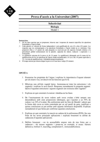 UIB M Prova daccés a la Universitat 2007 Selectivitat Biologia Model 1 Instruccions 1 De les dues opcions que us proposam triaune una i responeu de manera específica les qestions formulades a lopció triada 2 Cada qestió es valorar de forma independent i ser qualificada de zero 0 a deu 10 punts Les respostes que no corresponguin a les qestions formulades a lopció triada no es valoraran Una proporció fins a 15 punts de cada pregunta es reservar per als aspectes formals relatius a la presentació g…