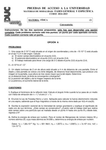 PRUEBAS DE ACCESO A LA UNIVERSIDAD MATERIAS DE MODALIDAD FASES GENERAL Y ESPECÍFICA CURSO 20142015 MATERIA FÍSICA 2 Convocatoria Instrucciones De las dos opciones propuestas sólo hay que desarrollar una opción completa Cada problema correcto vale tres puntos un punto por cada apartado correcto Cada cuestión correcta vale un punto OPCIÓN A PROBLEMAS 1 Una carga de 2104 C está situada en el origen de coordenadas y otra de 15104 C está situada en el eje Y a 4 m del origen Calcule a El vector campo…