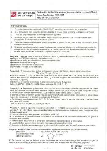 iliJ UNIVERSIDAD Evaluación de Bachillerato para Acceso a la Universidad EBAU llilil DELARIOJA Curso Académico 20202021 ASIGNATURA QU ÍMICA INSTRUCCIONES 1 El estudiante elegirá y contestará a SOLO CINCO preguntas de entre todas las propuestas 2 Si se contestan a más preguntas de las indicadas el exceso no se corregirá sólo las cinco primeras 3 Todas las preguntas tienen la misma puntuación 2 puntos 4 Si en una pregunta se hace referencia a un proceso químico el alumno tendrá que expresar este …