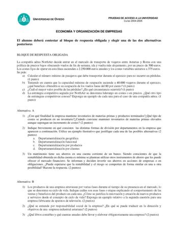 UNIVERSIDAD DE OVIEDO PRUEBAS DE ACCESO A LA UNIVERSIDAD Curso 20042005 ECONOMÍA Y ORGANIZACIÓN DE EMPRESAS El alumno deberá contestar al bloque de respuesta obligada y elegir una de las dos alternativas posteriores BLOQUE DE RESPUESTA OBLIGADA La compañía aérea NorthAir decide entrar en el mercado de transporte de viajeros entre Asturias y Roma con una política de precios bajos ofreciendo vuelos de fin de semana ida y vuelta más alojamiento por un precio de 500 euros Los costes fijos de operar…