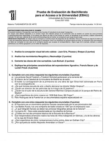 Prueba de Evaluación de Bachillerato para el Acceso a la Universidad EBAU Universidad de Extremadura Curso 20212022 Materia FUNDAMENTOS DE ARTE Tiempo máximo de la prueba 1h 30 min INSTRUCCIONES PARA REALIZAR EL EXAMEN El examen consta de 10 preguntas cuyo valor es de 2 puntos El estudiante ha de elegir 5 preguntas En ningún caso deberá responder a un número mayor del indicado porque en la corrección sólo se tendrán en cuenta las cinco primeras cuestionespreguntas respondidas Si se desea que al…