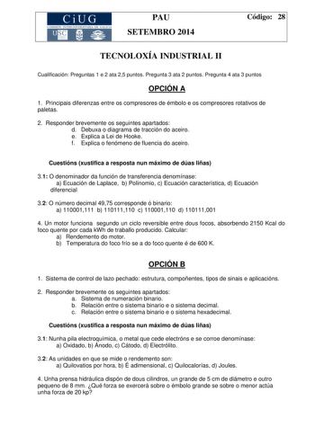 CiUG COMISIÓN INTERUNIYERSITA RIA DE GALICIA PAU SETEMBRO 2014 Código 28 TECNOLOXÍA INDUSTRIAL II Cualificación Preguntas 1 e 2 ata 25 puntos Pregunta 3 ata 2 puntos Pregunta 4 ata 3 puntos OPCIÓN A 1 Principais diferenzas entre os compresores de émbolo e os compresores rotativos de paletas 2 Responder brevemente os seguintes apartados d Debuxa o diagrama de tracción do aceiro e Explica a Lei de Hooke f Explica o fenómeno de fluencia do aceiro Cuestións xustifica a resposta nun máximo de dúas l…