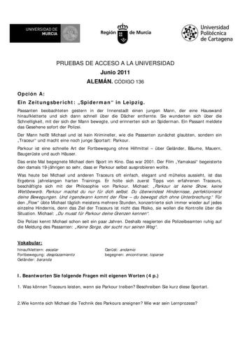 M  UNIVERSIDAD DE MURCIA    I Región de Murcia Universidad Politécnica de Cartagena PRUEBAS DE ACCESO A LA UNIVERSIDAD Junio 2011 ALEMÁN CÓDIGO 136 Opción A Ein Zeitungsbericht Spiderman in Leipzig Passanten beobachteten gestern in der Innenstadt einen jungen Mann der eine Hauswand hinaufkletterte und sich dann schnell ber die Dcher entfernte Sie wunderten sich ber die Schnelligkeit mit der sich der Mann bewegte und erinnerten sich an Spiderman Ein Passant meldete das Gesehene sofort der Polize…