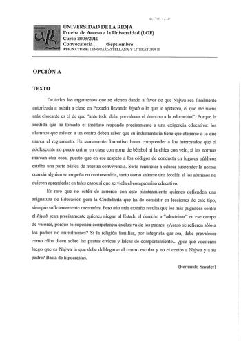 11  UNIVERSIDAD DE LA RIOJA Prueba de Acceso a la Universidad LOE Curso 20092010 Convocatoria  Septiembre ASIGNATURA LENGUA CASTELLANA Y LITERATURA II OPCIÓN A TEXTO De todos los argumentos que se vienen dando a favor de que Najwa sea finalmente autorizada a asistir a clase en Pozuelo llevando hiyab o lo que le apetezca el que me suena más chocante es el de que ante todo debe prevalecer el derecho a la educación Porque la medida que ha tomado el instituto responde precisamente a una exigencia e…