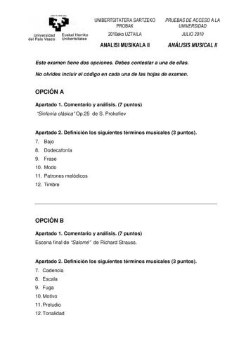 yeman ta ubal uzu Universidad Euskal Herriko del País Vasco Unibertsitatea   0102345    01232  Este examen tiene dos opciones Debes contestar a una de ellas No olvides incluir el código en cada una de las hojas de examen OPCIÓN A Apartado 1 Comentario y análisis 7 puntos Sinfonía clásica Op25 de S Prokofiev Apartado 2 Definición los siguientes términos musicales 3 puntos 7 Bajo 8 Dodecafonía 9 Frase 10 Modo 11 Patrones melódicos 12 Timbre OPCIÓN B Apartado 1 Comentario y análisis 7 puntos Escen…