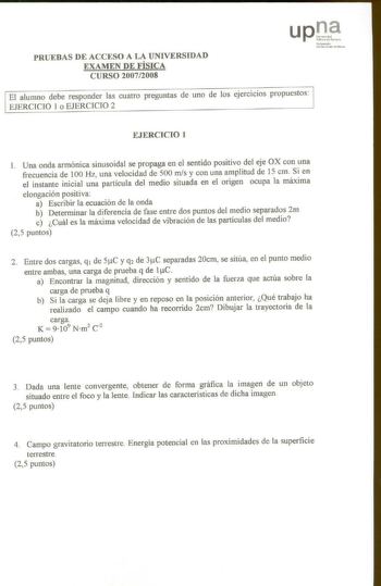 PRUEBAS DE ACCESO A LA UNIVERSIDAD EXAMEN DE FÍSICA CURSO 20072008 Nufan ooko Vn1bcnnu1c Publioa El alumno debe responder las cuatro preguntas de uno de los ejercicios propuestos EJERCICIO 1 o EJERCICIO 2 EJERCICIO 1 1 Una onda armónica sinusoidal se propaga en el sentido positivo del eje OX con una frecuencia de 100 Hz una velocidad de 500 mis y con una amplitud de 15 cm Si en el instante inicial una partícula de medio situada en el origen ocupa la máxima elongación positiva a Escribir la ecua…