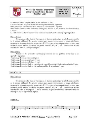 Pruebas de Acceso a enseñanzas universitarias oficiales de grado Castilla y León LENGUAJE Y PRÁCTICA MUSICAL EJERCICIO 1 N páginas 6 El alumnoa deberá elegir UNA de las dos opciones A ó B Las calificaciones otorgadas a cada una de las partes serán las siguientes Parte práctica la armonización de la melodía se valorará de 0 a 5 puntos Parte teórica análisis de los elementos del lenguaje musical en una partitura Se valorará de 0 a 5 puntos La calificación final será la suma de las calificaciones …