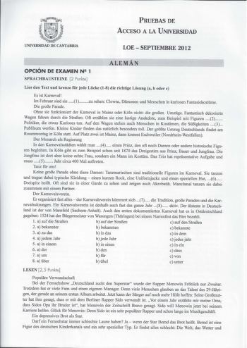 PRUEBAS DE ACCESO A LA UNIVERSIDAD UNIVERSIDAD DE CANTABRIA LOESEPTIEMBRE 2012 OPCIÓN DE EXAMEN N 1 SPRACHBAUSTEINE 2 Punkte ALEMÁN Lies den Text und kreuze fr jede Lcke 18 die richtige Losung a b oder e Es ist Karneval Im Februar sind sie 1 zu sehen Clowns Damonen und Menschen in kuriosen Fantasiekostme Die grof3e Parade Ohne sie funktioniert der Kameval in Mainz oder Koln nicht die grof3en Umzge Fantastisch dekorierte Wagen fahren durch die Straf3en 0ft erzahlen sie eine lustige Anekdote zum …