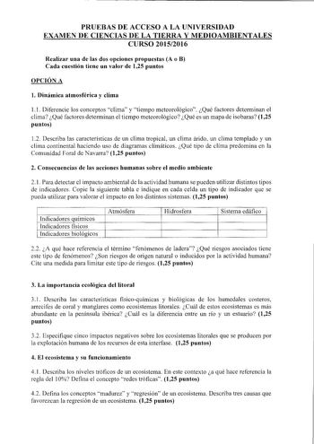 PRUEBAS DE ACCESO A LA UNIVERSIDAD EXAMEN DE CIENCIAS DE LA TIERRA Y MEDIOAMBIENTALES CURSO 20152016 Realizar una de las dos opciones propuestas A o B Cada cuestión tiene un valor de 125 puntos OPCIÓN A l Dinámica atmosférica y clima 11 Diferencie los conceptos clima y tiempo meteorológico Qué factores determinan el clima Qué factores determinan el tiempo meteorológico Qué es un mapa de isobaras 125 puntos 12 Describa las características de un clima tropical un clima árido un clima templado y u…