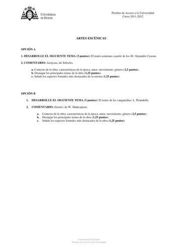 tJk  UNJVERSIDAD DEVIEDO Pruebas de Acceso a la Universidad Curso 20112012 ARTES ESCÉNICAS OPCIÓN A 1 DESARROLLE EL SIGUIENTE TEMA 5 puntos El teatro asturiano a partir de los 40 Alejandro Casona 2 COMENTARIO Antígona de Sófocles a Contexto de la obra características de la época autor movimiento género 25 puntos b Destaque los principales temas de la obra 125 puntos c Señale los aspectos formales más destacados de la misma 125 puntos OPCIÓN B 1 DESARROLLE EL SIGUIENTE TEMA 5 puntos El teatro de…