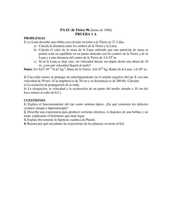 PAAU de Física 96 Junio de 1996 PRUEBA 1 A PROBLEMAS 1 La Luna describe una órbita casi circular en torno a la Tierra en 273 días a Calcula la distancia entre los centros de la Tierra y la Luna b Calcula el valor de la masa de la Luna sabiendo que una partícula de masa m podría estar en equilibrio en un punto alineado con los centros de la Tierra y de la Luna y a una distancia del centro de la Tierra de 34108 m c Si en la Luna se deja caer sin velocidad inicial un objeto desde una altura de 10 …