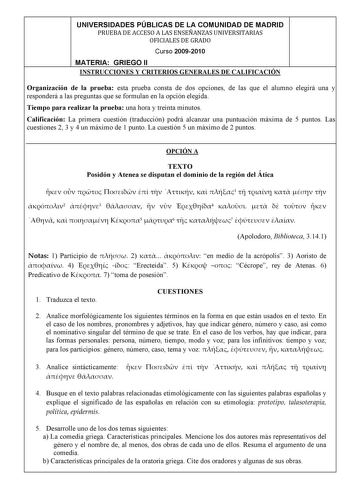 UNIVERSIDADES PÚBLICAS DE LA COMUNIDAD DE MADRID PRUEBADEACCESOALASENSEÑANZASUNIVERSITARIAS OFICIALESDEGRADO Curso 20092010 MATERIA GRIEGO II INSTRUCCIONES Y CRITERIOS GENERALES DE CALIFICACIÓN Organización de la prueba esta prueba consta de dos opciones de las que el alumno elegirá una y responderá a las preguntas que se formulan en la opción elegida Tiempo para realizar la prueba una hora y treinta minutos Calificación La primera cuestión traducción podrá alcanzar una puntuación máxima de 5 p…