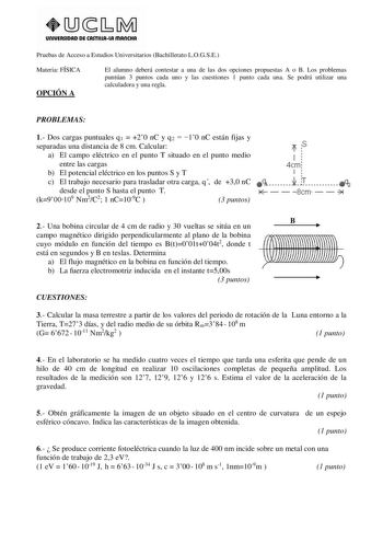 UnlVERSIDAD DE CASTlllAlA mAnCHA Pruebas de Acceso a Estudios Universitarios Bachillerato LOGSE Materia FÍSICA OPCIÓN A El alumno deberá contestar a una de las dos opciones propuestas A o B Los problemas puntúan 3 puntos cada uno y las cuestiones 1 punto cada una Se podrá utilizar una calculadora y una regla PROBLEMAS 1 Dos cargas puntuales q1  20 nC y q2  10 nC están fijas y separadas una distancia de 8 cm Calcular T s a El campo eléctrico en el punto T situado en el punto medio entre las carg…