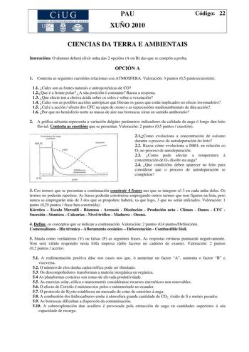 CiUG COMI IÓ INTERUNIVER ITARIA DE GALI IA PAU XUÑO 2010 Código 22 CIENCIAS DA TERRA E AMBIENTAIS Instrucións O alumno deberá elixir unha das 2 opcións A ou B das que se compón a proba OPCIÓN A 1 Contesta as seguintes cuestións relacionas coa ATMOSFERA Valoración 3 puntos 05 puntoscuestión 11 Cales son as fontes naturais e antropoxénicas de CO 12Que é a fronte polar A súa posición é constante Razoa a resposta 13 Que efecto ten a choiva ácida sobre os solos e sobre a vexetación 14 Cales son as p…