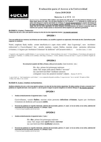 Evaluación para el Acceso a la Universidad Curso 20192020 Materia L A T Í N I I Instrucciones El alumno debe realizar una opción de cada uno de los dos primeros bloques A y B Debe elegir dentro de cada uno de estos bloques A y B la opción 1 o 2 teniendo en cuenta que en estos dos bloques la opción ejercitada en el bloque A vincula necesariamente la opción del bloque B En estos dos bloques A y B no se pueden mezclar opciones En los bloques C y D el alumno debe elegir dos de los ocho apartados de…