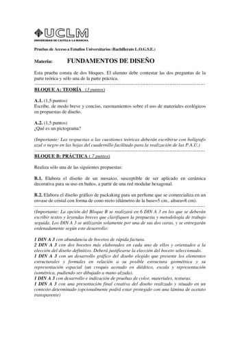 UNIVERSIDAD DE CASTILLA LA MANCHA Pruebas de Acceso a Estudios Universitarios Bachillerato LOGSE Materia FUNDAMENTOS DE DISEÑO Esta prueba consta de dos bloques El alumno debe contestar las dos preguntas de la parte teórica y sólo una de la parte práctica BLOQUE A TEORÍA 3 puntos A1 15 puntos Escribe de modo breve y conciso razonamientos sobre el uso de materiales ecológicos en propuestas de diseño A2 15 puntos Qué es un pictograma Importante Las respuestas a las cuestiones teóricas deberán esc…