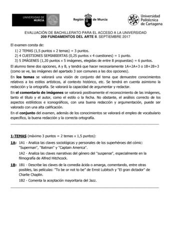 EVALUACIÓN DE BACHILLERATO PARA EL ACCESO A LA UNIVERSIDAD 209 FUNDAMENTOS DEL ARTE II SEPTIEMBRE 2017 El examen consta de 1 2 TEMAS 15 puntos x 2 temas  3 puntos 2 4 CUESTIONES SEMIABIERTAS 025 puntos x 4 cuestiones  1 punto 3 5 IMÁGENES 120 puntos x 5 imágenes elegidas de entre 8 propuestas  6 puntos El alumno tiene dos opciones A y B y tendrá que hacer necesariamente 1A2A3 o 1B2B3 como se ve las imágenes del apartado 3 son comunes a las dos opciones En los temas se valorará una visión de con…