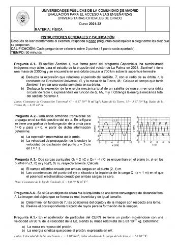 UNIVERSIDADES PÚBLICAS DE LA COMUNIDAD DE MADRID EVALUACIÓN PARA EL ACCESO A LAS ENSEÑANZAS UNIVERSITARIAS OFICIALES DE GRADO Curso 202122 MATERIA FÍSICA INSTRUCCIONES GENERALES Y CALIFICACIÓN Después de leer atentamente el examen responda a cinco preguntas cualesquiera a elegir entre las diez que se proponen CALIFICACIÓN Cada pregunta se valorará sobre 2 puntos 1 punto cada apartado TIEMPO 90 minutos Pregunta A1 El satélite Sentinel1 que forma parte del programa Copernicus ha suministrado imág…