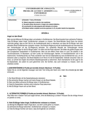 UNIVERSIDADES DE ANDALUCÍA PRUEBA DE ACCESO Y ADMISIÓN A LA UNIVERSIDAD CURSO 20162017 LENGUA EXTRANJERA II ALEMÁN Instrucciones a Duración 1 hora y 30 minutos b Deberá responder en alemán a las cuestiones c No podrá utilizar diccionario ni ningún otro material didáctico d La puntuación de cada pregunta está indicada en la misma e Se deberá realizar completa una de las opciones A o B sin poder mezclar las respuestas OPCIÓN A Angst vor dem Brexit Mehr als drei Millionen EUBrger leben und arbeite…