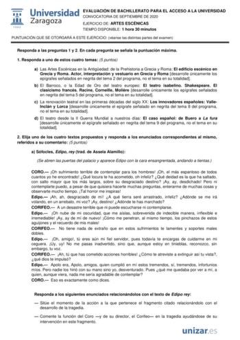 EVALUACIÓN DE BACHILLERATO PARA EL ACCESO A LA UNIVERSIDAD CONVOCATORIA DE SEPTIEMBRE DE 2020 EJERCICIO DE ARTES ESCÉNICAS TIEMPO DISPONIBLE 1 hora 30 minutos PUNTUACIÓN QUE SE OTORGARÁ A ESTE EJERCICIO véanse las distintas partes del examen Responda a las preguntas 1 y 2 En cada pregunta se señala la puntuación máxima 1 Responda a uno de estos cuatro temas 5 puntos a Las Artes Escénicas en la Antigedad de la Prehistoria a Grecia y Roma El edificio escénico en Grecia y Roma Actor interpretación…