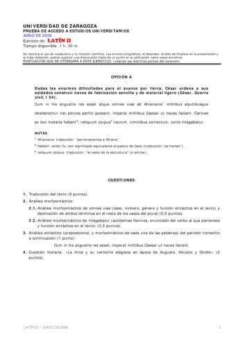 UNIVERSIDAD DE ZARAGOZA PRUEBA DE ACCESO A ESTUDIOS UNIVERSITARIOS JUNIO DE 2006 Ejercicio de LATÍN II Tiempo disponible 1 h 30 m Se valorará el uso de vocabulario y la notación científica Los errores ortográficos el desorden la falta de limpieza en la presentación y la mala redacción podrán suponer una disminución hasta de un punto en la calificación salvo casos extremos PUNTUACIÓN QUE SE OTORGARÁ A ESTE EJERCICIO véanse las distintas partes del examen OPCIÓN A Dadas las enormes dificultades p…