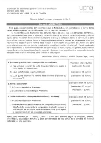 Evaluación del Bachilleraio para el Acceso a la Universidad CURSO 20192020 ASIGNATURA HISTORIA DE LA Elija una de las 3 opciones propuestas A B o Pero quizá aun conviniendo con nosotros en que la felicidad es sin contradicción el mayor de los bienes el bien supremo habrá quien desee conocer mejor su naturaleza El medio más seguro de alcanzar esta completa noción es saber cuál es la obra propia del hombre Así como para el músico para el estatuario para todo artista y en general para todos los qu…