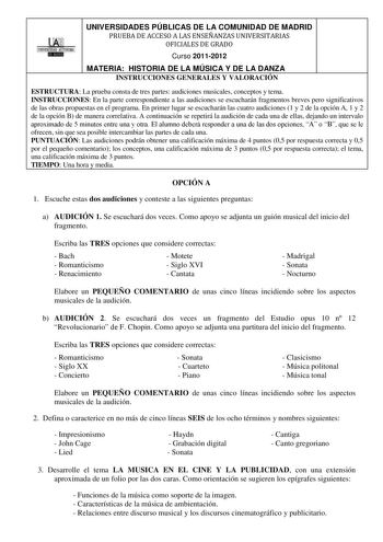 ll UNIVERSIDADES PÚBLICAS DE LA COMUNIDAD DE MADRID PRUEBA DE ACCESO A LAS ENSEÑANZAS UNIVERSITARIAS OFICIALES DE GRADO Curso 20112012 MATERIA HISTORIA DE LA MÚSICA Y DE LA DANZA INSTRUCCIONES GENERALES Y VALORACIÓN ESTRUCTURA La prueba consta de tres partes audiciones musicales conceptos y tema INSTRUCCIONES En la parte correspondiente a las audiciones se escucharán fragmentos breves pero significativos de las obras propuestas en el programa En primer lugar se escucharán las cuatro audiciones …