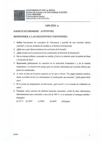 UNIVERSIDAD DE LA RIOJA Prueba de Acceso a la Universidad LOGSE Curso 20082009 Convocatoria Junioí   AS IGNATURA ELECTROTECNIA  OPCION A EJERCICIO PRIMERO 4 PUNTOS RESPONDER A LAS SIGUIENTES CUESTIONES 1 Define brevemente los conceptos de frecuencia y periodo de una corriente alterna senoidal y cita sus unidades de medida en el Sistema Internacional 2 Qué son y qué efectos producen las corrientes de Foucault 3 Qué sucede con la reactancia de un condensador al disminuir la frecuencia 4 En un sis…