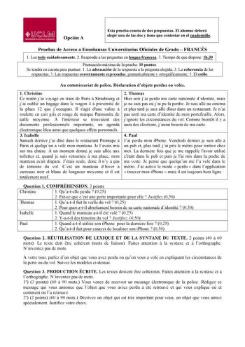 lJ  s Mil UNllRSIDAD DE CASTILLA LA MANCHA Opción A Esta prueba consta de dos propuestas El alumno deberá elegir una de las dos y tiene que contestar en el cuadernillo Pruebas de Acceso a Enseñanzas Universitarias Oficiales de Grado  FRANCÉS  1 1 Lea todo cuidadosamente 2 Responda a las preguntas en lengua francesa 3 Tiempo de que dispone 1h30 Puntuación máxima de la prueba 10 puntos Se tendrá en cuenta para puntuar 1 La adecuación de la respuesta a la pregunta elegida 2 La coherencia de las re…