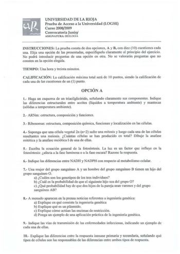 UNIVERSIDAD D E LA RIOJA Prueba de Acceso a la Universid ad LOGSE Curso 20082009 Convocatoria Junio AS IGNATU RA BIOLOGÍA INSTRUCCIONES La prueba consta de dos opciones A y B con diez lO cuestiones cada una Elija una opción de las presentadas especifiquela claramente al principio del ejercicio No podrá introducir preguntas de una opción en otra No se valorarán preguntas que no consten en la opción elegida TIEMPO Una hora y treinta minutos CALIFICACIÓN La calificación máxima total será de 10 pun…