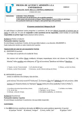 PRUEBA DE ACCESO Y ADMISIÓN A LA UNIVERSIDAD ANDALUCÍA CEUTA MELILLA y CENTROS en MARRUECOS CURSO 20192020 GRIEGO Instrucciones a Duración 1 hora y 30 minutos b Se podrá hacer uso del diccionario y de su apéndice gramatical c Este examen está estructurado en bloques Deberá responder a lo que se indica en cada bloque d La puntuación máxima que se otorgará a cada apartado figura entre paréntesis El examen constará de 2 bloques A y B En cada bloque se plantean varias preguntas o cuestiones de las …